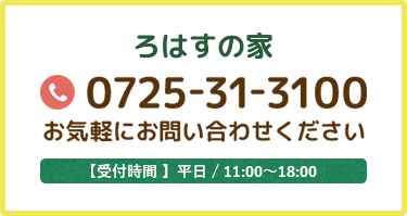 ろはすの家 0725-31-3100 お気軽にお問い合わせください 【受付時間 】平日 / 11:00～18:00