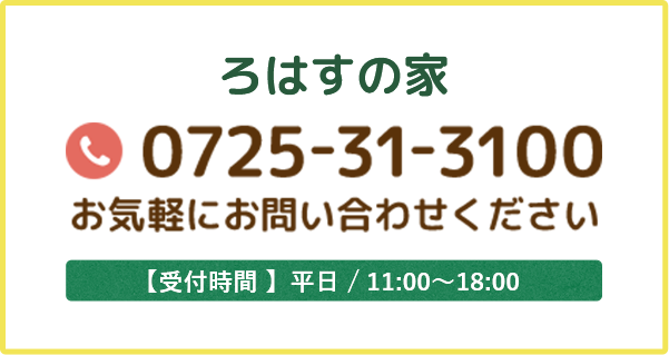 ろはすの家 0725-31-3100 お気軽にお問い合わせください 【受付時間 】平日 / 11:00～18:00