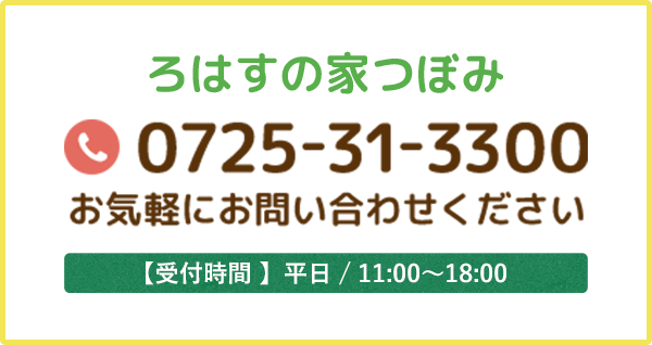 ろはすの家つぼみ 0725-31-3300 お気軽にお問い合わせください 【受付時間 】平日 / 11:00～18:00