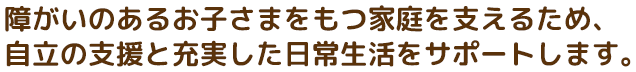 障がいのあるお子さまをもつ家庭を支えるため、自立の支援と充実した日常生活をサポートします。