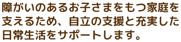 障がいのあるお子さまをもつ家庭を支えるため、自立の支援と充実した日常生活をサポートします。