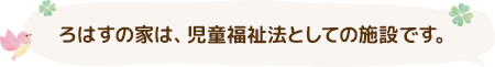 ろはすの家は、児童福祉法としての施設です。